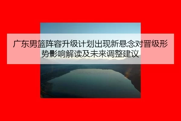 广东男篮阵容升级计划出现新悬念对晋级形势影响解读及未来调整建议
